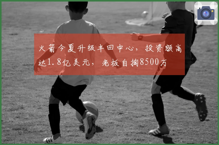 火箭今夏升级丰田中心，投资额高达1.8亿美元，老板自掏8500万