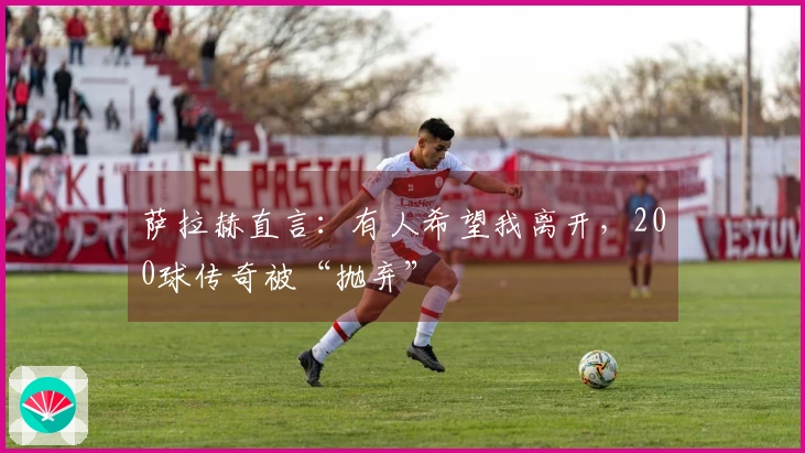 萨拉赫直言：有人希望我离开，200球传奇被“抛弃”