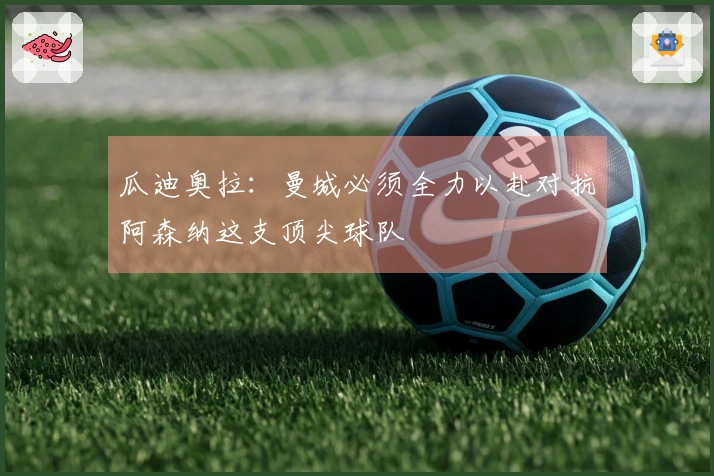 瓜迪奥拉：曼城必须全力以赴对抗阿森纳这支顶尖球队