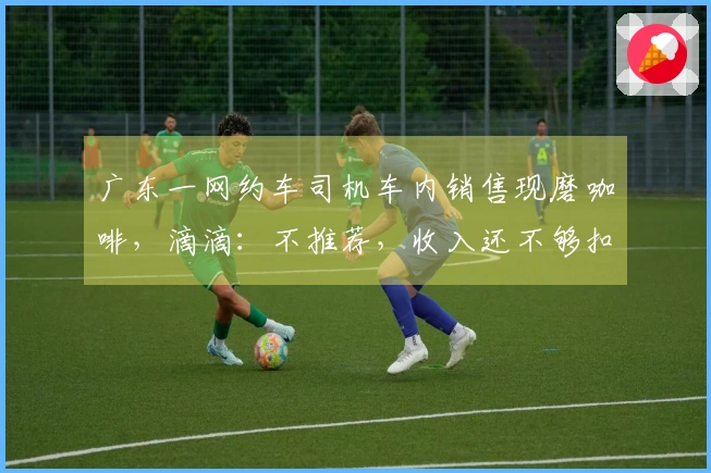 广东一网约车司机车内销售现磨咖啡，滴滴：不推荐，收入还不够扣的多