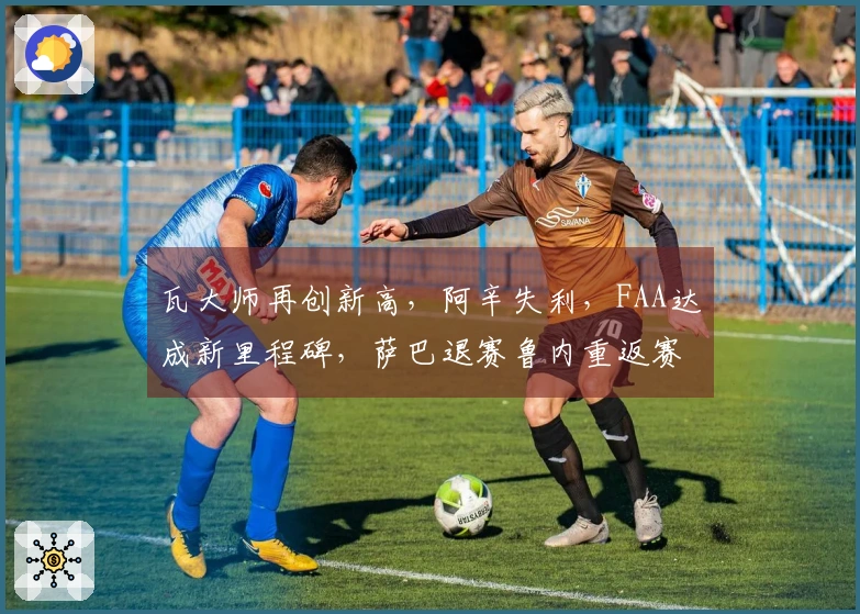 瓦大师再创新高，阿辛失利，FAA达成新里程碑，萨巴退赛鲁内重返赛场