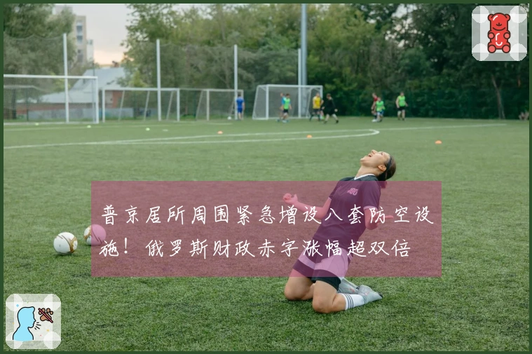 普京居所周围紧急增设八套防空设施！俄罗斯财政赤字涨幅超双倍