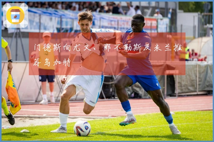 门德斯向尤文、那不勒斯及米兰推荐乌加特