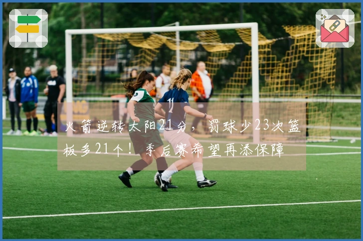 火箭逆转太阳21分，罚球少23次篮板多21个！季后赛希望再添保障