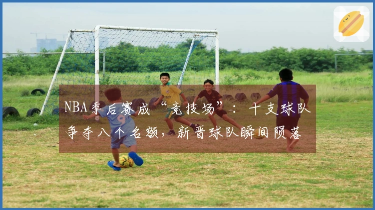 NBA季后赛成“竞技场”：十支球队争夺八个名额，新晋球队瞬间陨落