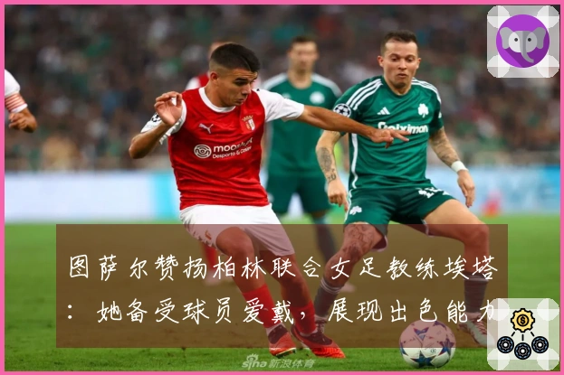 图萨尔赞扬柏林联合女足教练埃塔：她备受球员爱戴，展现出色能力