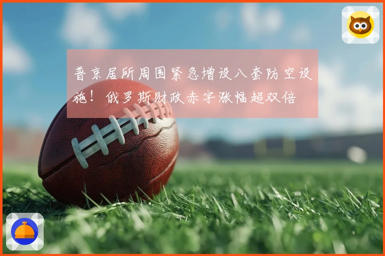 普京居所周围紧急增设八套防空设施！俄罗斯财政赤字涨幅超双倍