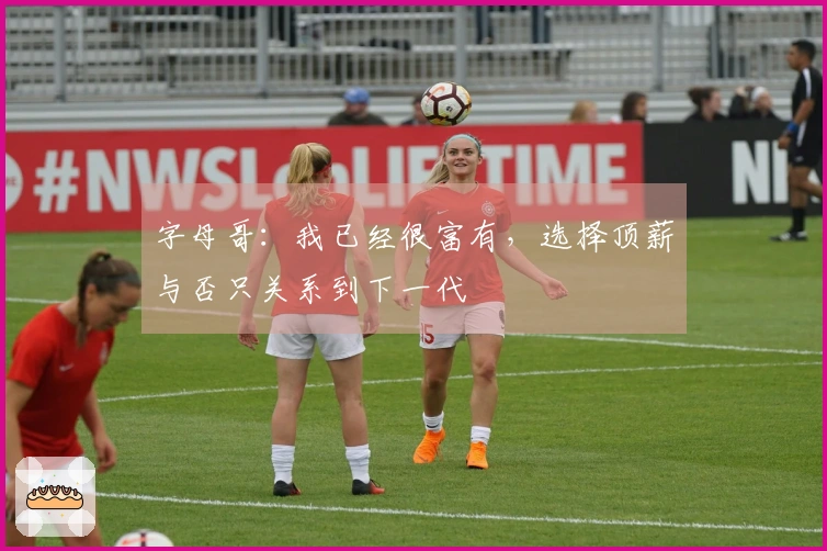 字母哥:我已经很富有,选择顶薪与否只关系到下一代