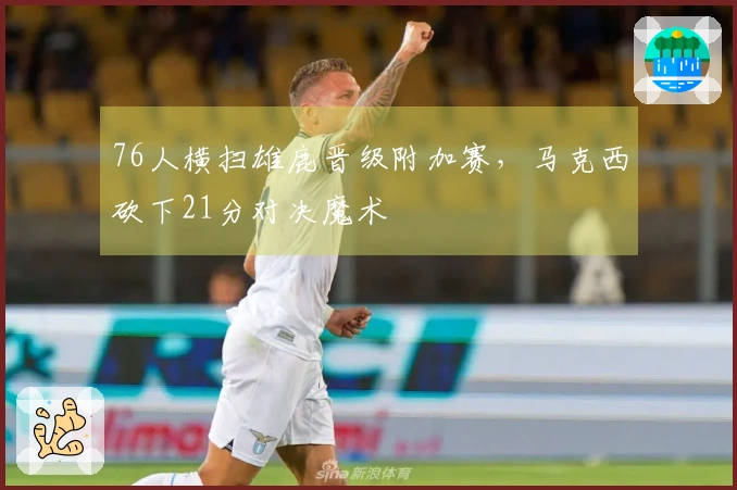 76人横扫雄鹿晋级附加赛，马克西砍下21分对决魔术