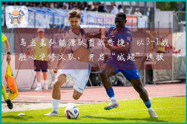 乌当嘉弘能源队首战告捷，以3-1战胜心学修文队，开启“城超”选拔赛新征程