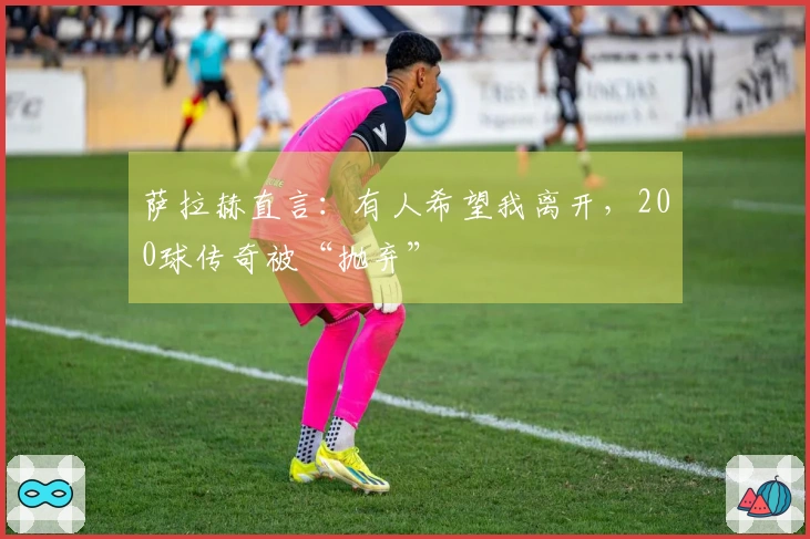 萨拉赫直言：有人希望我离开，200球传奇被“抛弃”