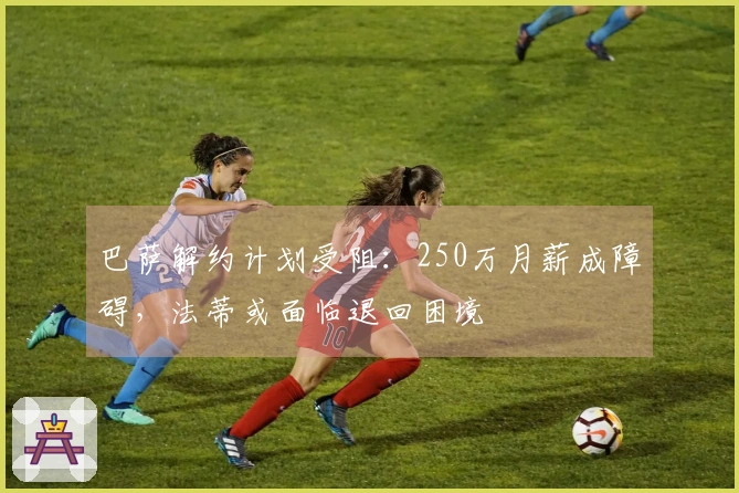 巴萨解约计划受阻：250万月薪成障碍，法蒂或面临退回困境