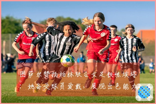 图萨尔赞扬柏林联合女足教练埃塔：她备受球员爱戴，展现出色能力
