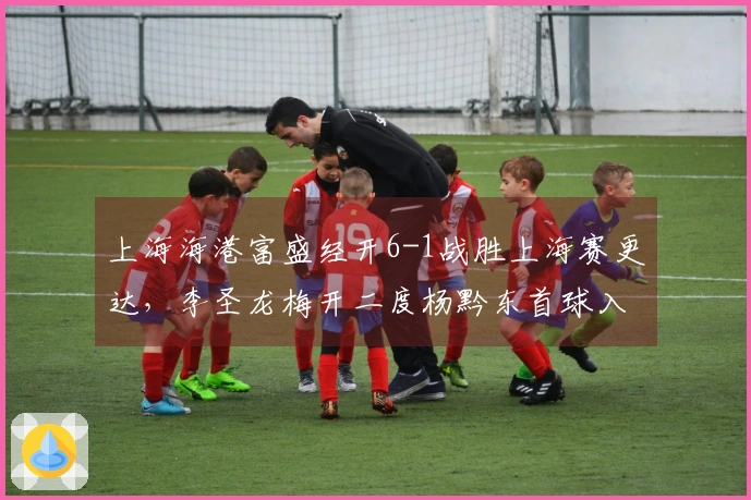上海海港富盛经开6-1战胜上海赛更达，李圣龙梅开二度杨黔东首球入账