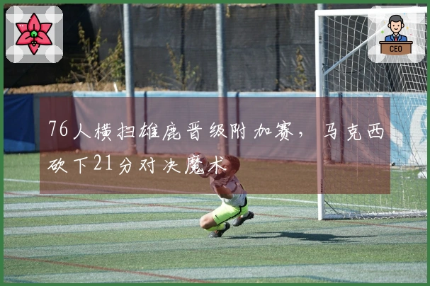 76人横扫雄鹿晋级附加赛，马克西砍下21分对决魔术