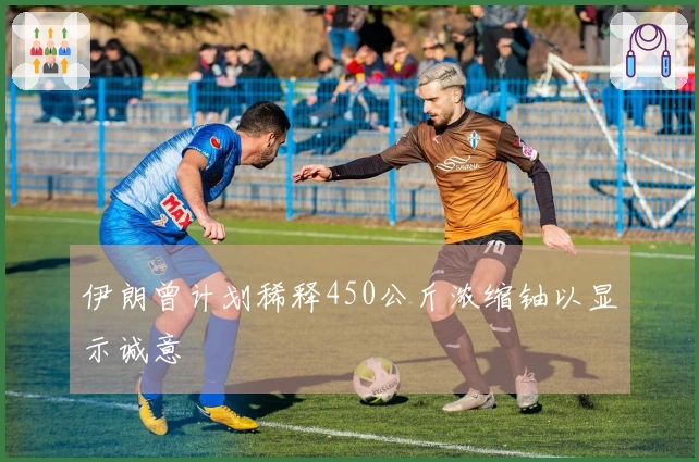 伊朗曾计划稀释450公斤浓缩铀以显示诚意