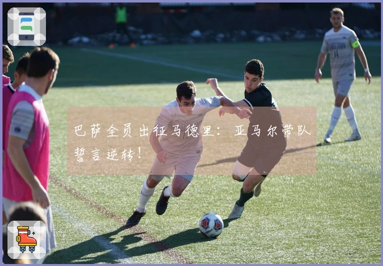 巴萨全员出征马德里：亚马尔带队誓言逆转！