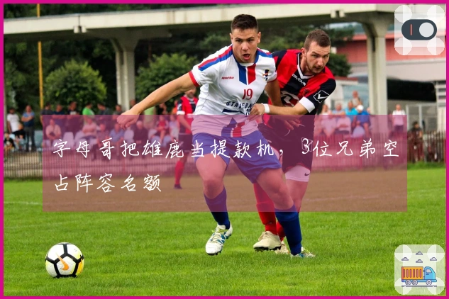 字母哥把雄鹿当提款机，3位兄弟空占阵容名额