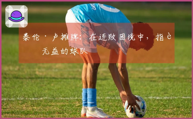 泰伦·卢摊牌：在连败困境中，指责无益的球队
